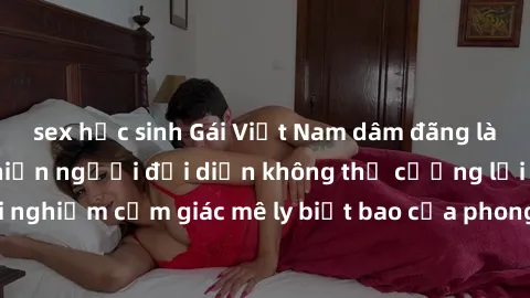 sex học sinh Gái Việt Nam dâm đãng làm tình say đắm, khiến người đối diện không thể cưỡng lại được. Hãy trải nghiệm cảm giác mê ly biết bao của phong cách yêu đương đậm chất dân tộc!