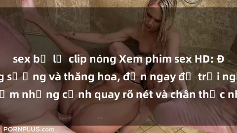 sex bị lộ clip nóng Xem phim sex HD: Đỉnh cao của sự sung sướng và thăng hoa, đến ngay để trải nghiệm những cảnh quay rõ nét và chân thực nhất. Hãy cùng khám phá!
