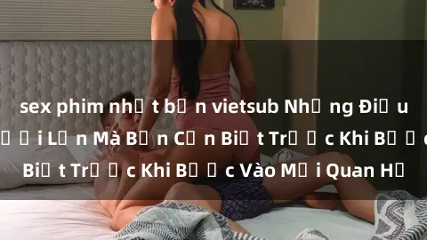 sex phim nhật bản vietsub Những Điều Bí Mật Về Sex Người Lớn Mà Bạn Cần Biết Trước Khi Bước Vào Mối Quan Hệ