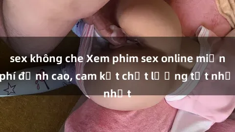 sex không che Xem phim sex online miễn phí đỉnh cao, cam kết chất lượng tốt nhất
