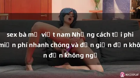 sex bà mẹ việt nam Những cách tải phim sex miễn phí nhanh chóng và đơn giản đến không ngờ