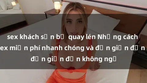 sex khách sạn bị quay lén Những cách tải phim sex miễn phí nhanh chóng và đơn giản đến không ngờ