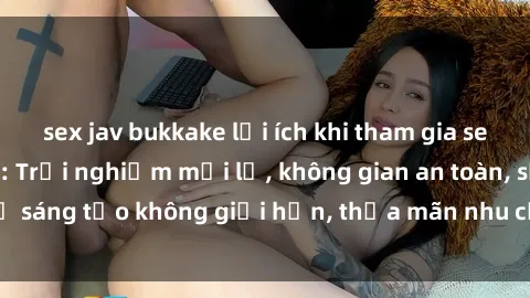 sex jav bukkake lợi ích khi tham gia sex online không che: Trải nghiệm mới lạ, không gian an toàn, sự sáng tạo không giới hạn, thỏa mãn nhu cầu tình dục của bạn.