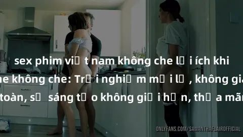 sex phim việt nam không che lợi ích khi tham gia sex online không che: Trải nghiệm mới lạ, không gian an toàn, sự sáng tạo không giới hạn, thỏa mãn nhu cầu tình dục của bạn.