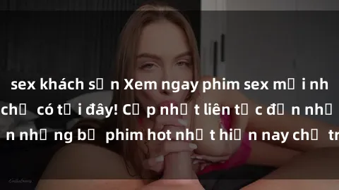 sex khách sạn Xem ngay phim sex mới nhất, hấp dẫn nhất chỉ có tại đây! Cập nhật liên tục đến những bộ phim hot nhất hiện nay chỉ trong vài cú click!