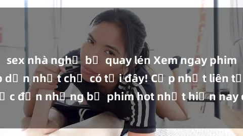 sex nhà nghỉ bị quay lén Xem ngay phim sex mới nhất, hấp dẫn nhất chỉ có tại đây! Cập nhật liên tục đến những bộ phim hot nhất hiện nay chỉ trong vài cú click!