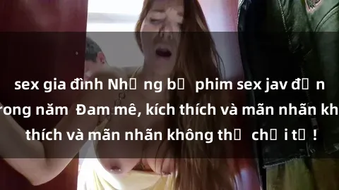 sex gia đình Những bộ phim sex jav đỉnh cao phải xem trong năm Đam mê, kích thích và mãn nhãn không thể chối từ!