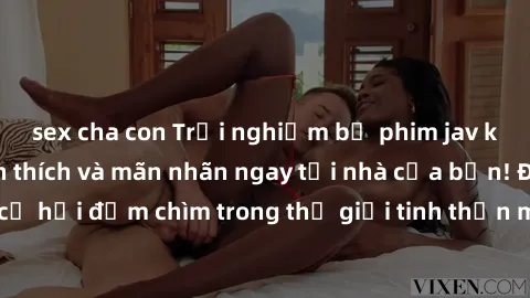 sex cha con Trải nghiệm bộ phim jav không che đầy kích thích và mãn nhãn ngay tại nhà của bạn! Đừng bỏ lỡ cơ hội đắm chìm trong thế giới tinh thần mới mẻ mà bộ phim này mang đến!
