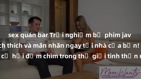 sex quán bar Trải nghiệm bộ phim jav không che đầy kích thích và mãn nhãn ngay tại nhà của bạn! Đừng bỏ lỡ cơ hội đắm chìm trong thế giới tinh thần mới mẻ mà bộ phim này mang đến!
