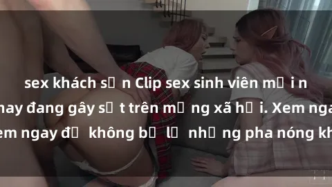 sex khách sạn Clip sex sinh viên mới nhất hot nhất năm nay đang gây sốt trên mạng xã hội. Xem ngay để không bỏ lỡ những pha nóng không thể bỏ qua!