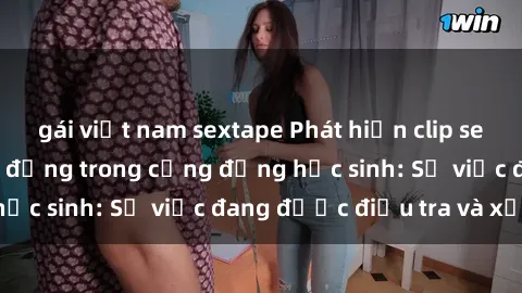 gái việt nam sextape Phát hiện clip sex nữ sinh gây chấn động trong cộng đồng học sinh: Sự việc đang được điều tra và xử lý