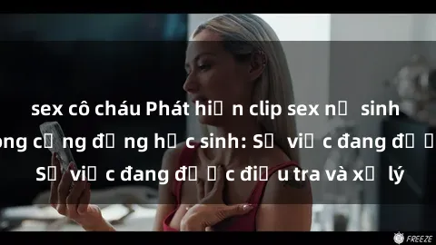 sex cô cháu Phát hiện clip sex nữ sinh gây chấn động trong cộng đồng học sinh: Sự việc đang được điều tra và xử lý