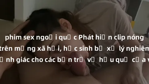 phim sex ngoại quốc Phát hiện clip nóng sinh viên gây sốt trên mạng xã hội, học sinh bị xử lý nghiêm ngặt. Đây là cảnh giác cho các bạn trẻ về hậu quả của việc chia sẻ thông tin trái phép trên interne