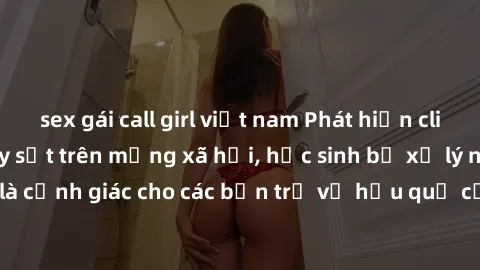 sex gái call girl việt nam Phát hiện clip nóng sinh viên gây sốt trên mạng xã hội, học sinh bị xử lý nghiêm ngặt. Đây là cảnh giác cho các bạn trẻ về hậu quả của việc chia sẻ thông tin trái phép trên