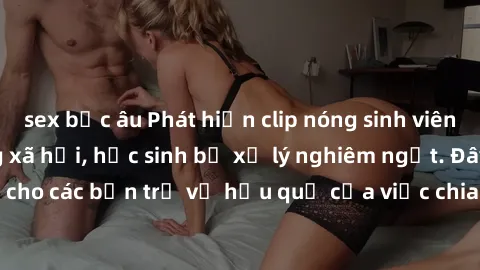sex bắc âu Phát hiện clip nóng sinh viên gây sốt trên mạng xã hội, học sinh bị xử lý nghiêm ngặt. Đây là cảnh giác cho các bạn trẻ về hậu quả của việc chia sẻ thông tin trái phép trên internet.
