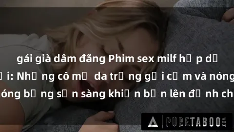 gái già dâm đãng Phim sex milf hấp dẫn nhất mọi thời đại: Những cô mẹ da trắng gợi cảm và nóng bỏng sẵn sàng khiến bạn lên đỉnh chỉ trong chớp mắt!