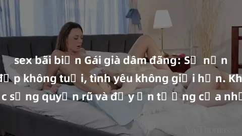 sex bãi biển Gái già dâm đãng: Sự nứng của tuổi U vẻ đẹp không tuổi, tình yêu không giới hạn. Khám phá cuộc sống quyến rũ và đầy ấn tượng của những người phụ nữ trưởng thành!