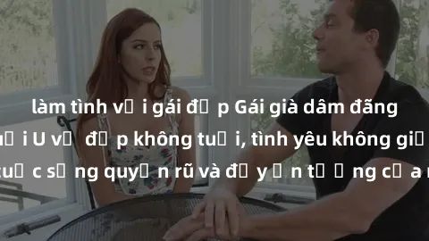 làm tình với gái đẹp Gái già dâm đãng: Sự nứng của tuổi U vẻ đẹp không tuổi, tình yêu không giới hạn. Khám phá cuộc sống quyến rũ và đầy ấn tượng của những người phụ nữ trưởng thành!