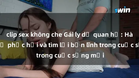 clip sex không che Gái ly dị quan hệ: Hành trình tự phục hồi và tìm lại bản lĩnh trong cuộc sống mới