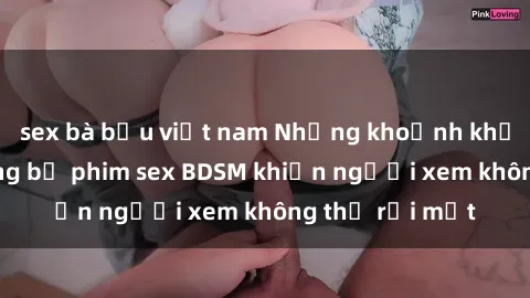 sex bà bầu việt nam Những khoảnh khắc hấp dẫn trong bộ phim sex BDSM khiến người xem không thể rời mắt