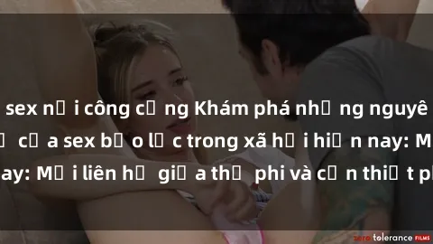 sex nơi công cộng Khám phá những nguyên nhân và hậu quả của sex bạo lực trong xã hội hiện nay: Mối liên hệ giữa thị phi và cần thiết phải ngăn chặn.