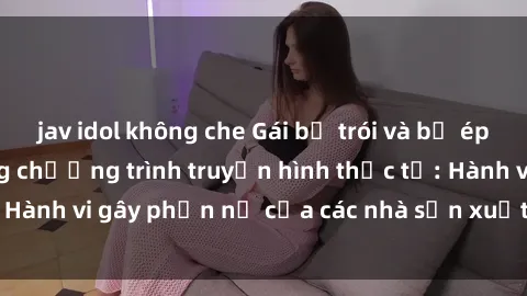 jav idol không che Gái bị trói và bị ép buộc làm tình trong chương trình truyền hình thực tế: Hành vi gây phẫn nộ của các nhà sản xuất và người xem.