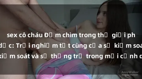 sex cô cháu Đắm chìm trong thế giới phim sex nô lệ tình dục: Trải nghiệm tột cùng của sự kiểm soát và sự thống trị trong mỗi cảnh quay mãnh liệt