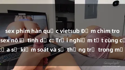 sex phim hàn quốc vietsub Đắm chìm trong thế giới phim sex nô lệ tình dục: Trải nghiệm tột cùng của sự kiểm soát và sự thống trị trong mỗi cảnh quay mãnh liệt