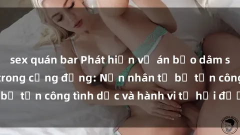 sex quán bar Phát hiện vụ án bạo dâm sex gây chấn động trong cộng đồng: Nạn nhân tố bị tấn công tình dục và hành vi tệ hại được tiết lộ