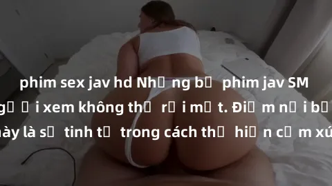 phim sex jav hd Những bộ phim jav SM không che khiến người xem không thể rời mắt. Điểm nổi bật của thể loại này là sự tinh tế trong cách thể hiện cảm xúc và sự hấp dẫn của những cảnh quay.