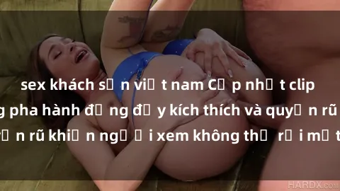 sex khách sạn việt nam Cập nhật clip nóng BDSM: Những pha hành động đầy kích thích và quyến rũ khiến người xem không thể rời mắt. Đừng bỏ lỡ!