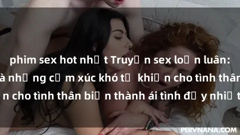 phim sex hot nhất Truyện sex loạn luân: Bí mật gia đình và những cảm xúc khó tả khiến cho tình thân biến thành ái tình đầy nhiệt huyết