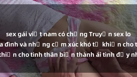 sex gái việt nam có chồng Truyện sex loạn luân: Bí mật gia đình và những cảm xúc khó tả khiến cho tình thân biến thành ái tình đầy nhiệt huyết