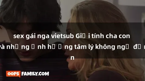 sex gái nga vietsub Giới tính cha con và những ảnh hưởng tâm lý không ngờ đến