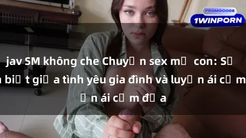 jav SM không che Chuyện sex mẹ con: Sự phân biệt giữa tình yêu gia đình và luyến ái cấm địa
