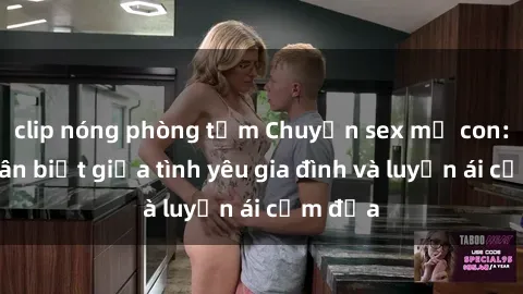 clip nóng phòng tắm Chuyện sex mẹ con: Sự phân biệt giữa tình yêu gia đình và luyến ái cấm địa