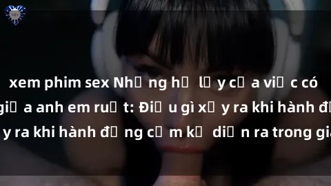 xem phim sex Những hệ lụy của việc có quan hệ tình dục giữa anh em ruột: Điều gì xảy ra khi hành động cấm kỵ diễn ra trong gia đình?