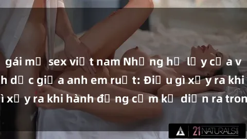 gái mỹ sex việt nam Những hệ lụy của việc có quan hệ tình dục giữa anh em ruột: Điều gì xảy ra khi hành động cấm kỵ diễn ra trong gia đình?