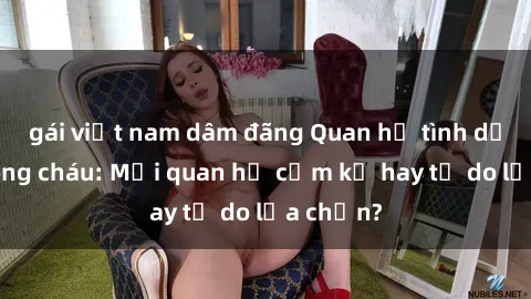 gái việt nam dâm đãng Quan hệ tình dục giữa ông cháu: Mối quan hệ cấm kỵ hay tự do lựa chọn?