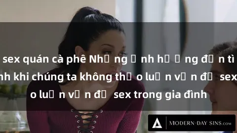 sex quán cà phê Những ảnh hưởng đến tình cảm gia đình khi chúng ta không thảo luận vấn đề sex trong gia đình