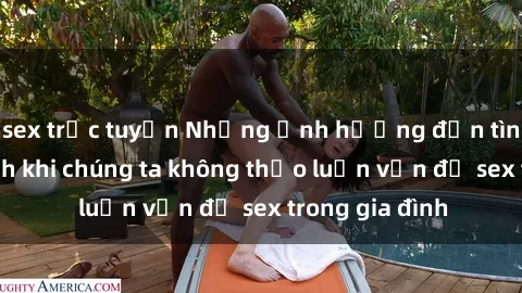sex trực tuyến Những ảnh hưởng đến tình cảm gia đình khi chúng ta không thảo luận vấn đề sex trong gia đình