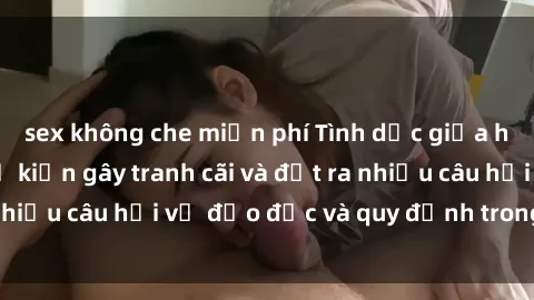 sex không che miễn phí Tình dục giữa họ hàng: Những sự kiện gây tranh cãi và đặt ra nhiều câu hỏi về đạo đức và quy định trong xã hội.