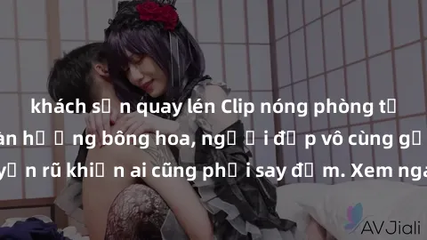 khách sạn quay lén Clip nóng phòng tắm: Hít thở nồng nàn hương bông hoa, người đẹp vô cùng gợi cảm và quyến rũ khiến ai cũng phải say đắm. Xem ngay để trải nghiệm điều đặc biệt!