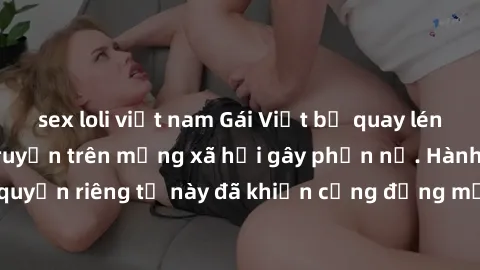 sex loli việt nam Gái Việt bị quay lén khi tắm, clip lan truyền trên mạng xã hội gây phẫn nộ. Hành động vi phạm quyền riêng tư này đã khiến cộng đồng mạng bức xúc và đòi trừng phạt thật nghiêm khắc.