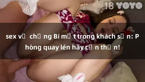 sex vợ chồng Bí mật trong khách sạn: Phòng quay lén hãy cẩn thận!