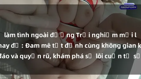làm tình ngoài đường Trải nghiệm mới lạ với sex phòng thay đồ: Đam mê tột đỉnh cùng không gian kín đáo và quyến rũ, khám phá sự lôi cuốn từ sự hấp dẫn của nơi này.
