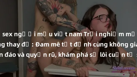 sex người mẫu việt nam Trải nghiệm mới lạ với sex phòng thay đồ: Đam mê tột đỉnh cùng không gian kín đáo và quyến rũ, khám phá sự lôi cuốn từ sự hấp dẫn của nơi này.