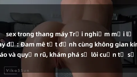 sex trong thang máy Trải nghiệm mới lạ với sex phòng thay đồ: Đam mê tột đỉnh cùng không gian kín đáo và quyến rũ, khám phá sự lôi cuốn từ sự hấp dẫn của nơi này.