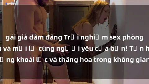 gái già dâm đãng Trải nghiệm sex phòng tắm đầy kích thích và mới lạ cùng người yêu của bạn! Tận hưởng khoái lạc và thăng hoa trong không gian tắm ấm áp và gợi cảm.