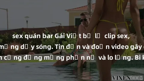 sex quán bar Gái Việt bị lộ clip sex, scandal khiến dân mạng dậy sóng. Tin đồn và đoạn video gây chấn động, khiến cộng đồng mạng phẫn nộ và lo lắng. Bi kịch ẩn sau bức màn đen tối của thế giới ảo.